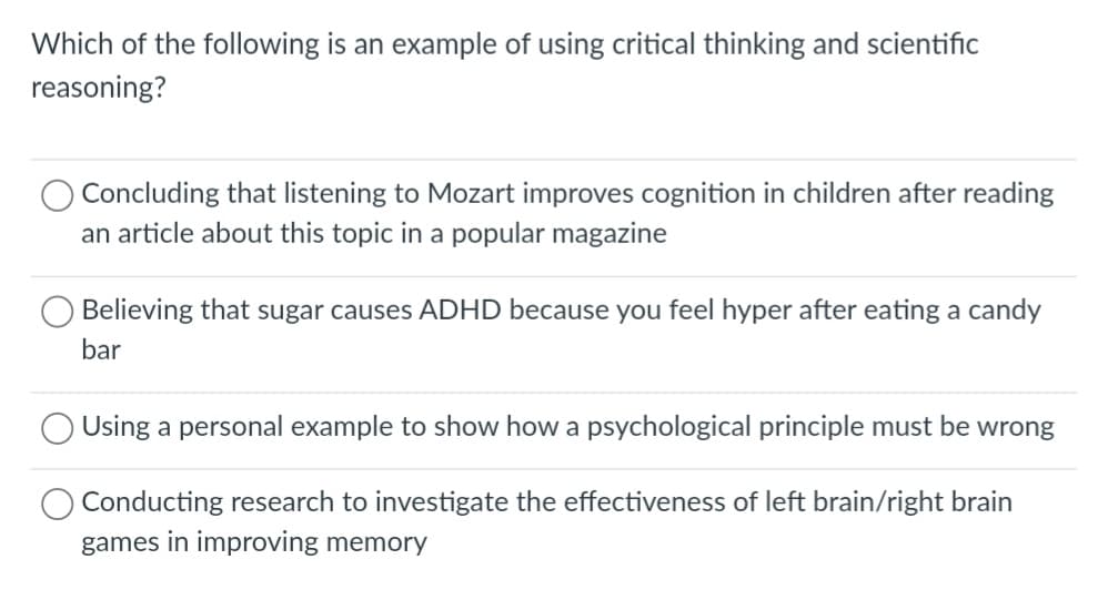 Which of the following is an example of using critical thinking and scientific
reasoning?
Concluding that listening to Mozart improves cognition in children after reading
an article about this topic in a popular magazine
Believing that sugar causes ADHD because you feel hyper after eating a candy
bar
Using a personal example to show how a psychological principle must be wrong
Conducting research to investigate the effectiveness of left brain/right brain
games in improving memory