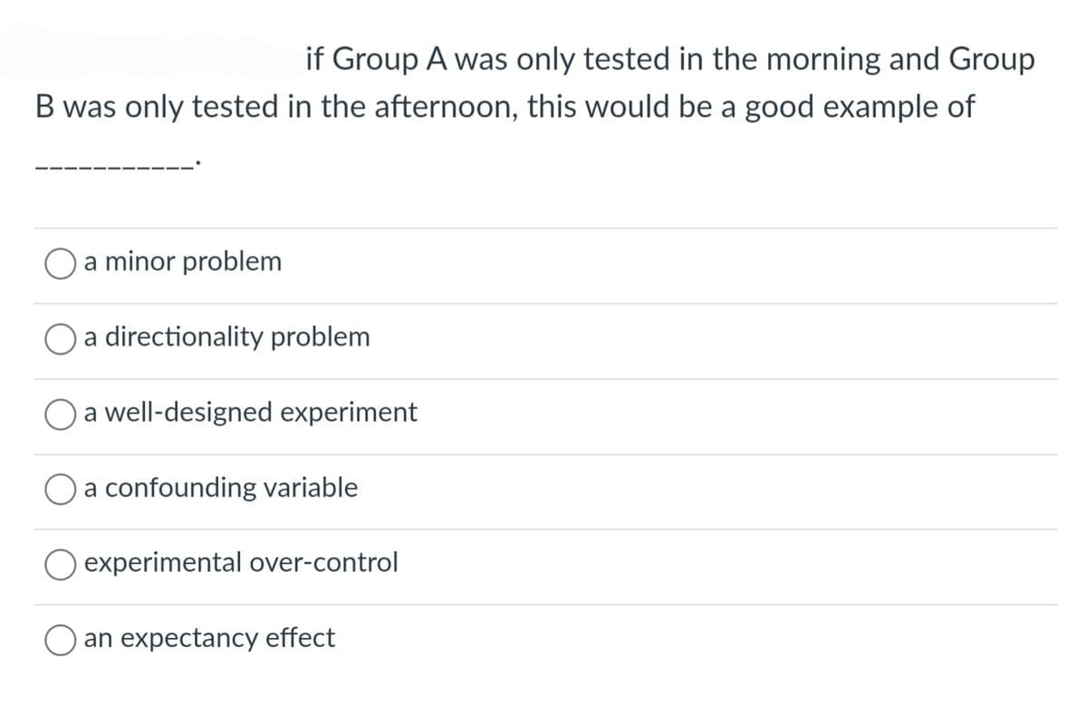 if Group A was only tested in the morning and Group
B was only tested in the afternoon, this would be a good example of
a minor problem
a directionality problem
a well-designed experiment
a confounding variable
experimental over-control
O an expectancy effect
