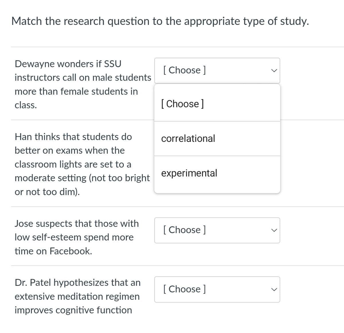 Match the research question to the appropriate type of study.
Dewayne wonders if SSU
instructors call on male students
more than female students in
class.
Jose suspects that those with
low self-esteem spend more
time on Facebook.
[Choose ]
Han thinks that students do
better on exams when the
classroom lights are set to a
moderate setting (not too bright experimental
or not too dim).
Dr. Patel hypothesizes that an
extensive meditation regimen
improves cognitive function
[Choose ]
correlational
[Choose ]
[Choose ]
>
<
