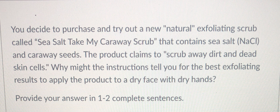 You decide to purchase and try out a new "natural" exfoliating scrub
called "Sea Salt Take My Caraway Scrub" that contains sea salt (NaCI)
and caraway seeds. The product claims to "scrub away dirt and dead
skin cells." Why might the instructions tell you for the best exfoliating
results to apply the product to a dry face with dry hands?
Provide your answer in 1-2 complete sentences.
