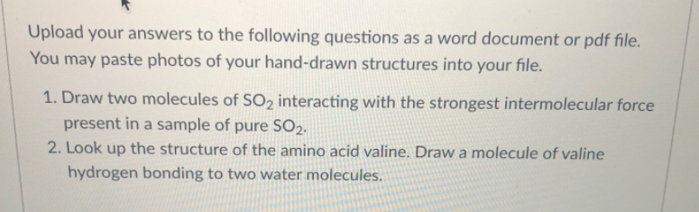 Upload your answers to the following questions as a word document or pdf file.
You may paste photos of your hand-drawn structures into your file.
1. Draw two molecules of SO2 interacting with the strongest intermolecular force
present in a sample of pure SO2.
2. Look up the structure of the amino acid valine. Draw a molecule of valine
hydrogen bonding to two water molecules.
