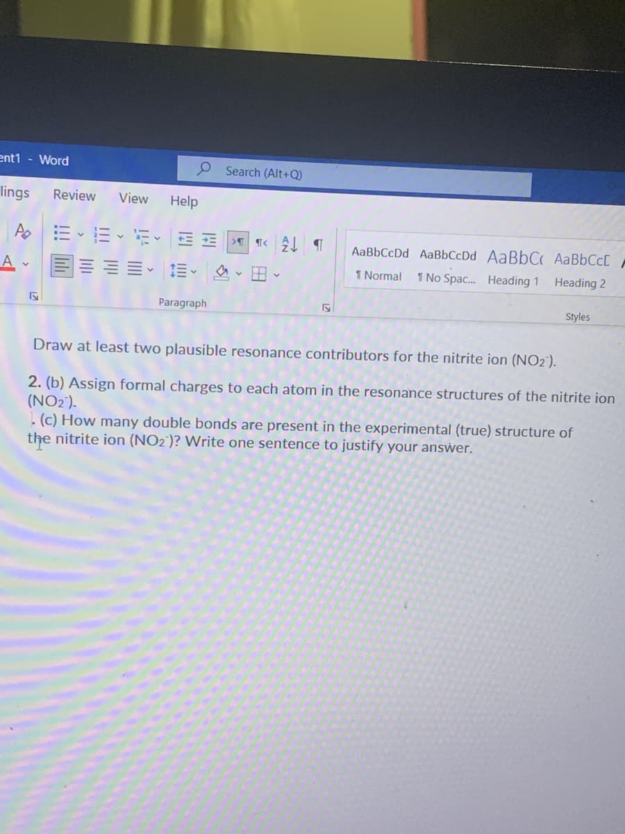 ent1 - Word
Search (Alt+Q)
lings
Review
View
Help
AaBbCcDd AaBbCcDd AaBbC AaBbCcD
1 Normal
1 No Spac. Heading 1
Heading 2
Paragraph
Styles
Draw at least two plausible resonance contributors for the nitrite ion (NO2).
2. (b) Assign formal charges to each atom in the resonance structures of the nitrite ion
(NO2).
! (c) How many double bonds are present in the experimental (true) structure of
the nitrite ion (NO2')? Write one sentence to justify your answer.
!!! il
