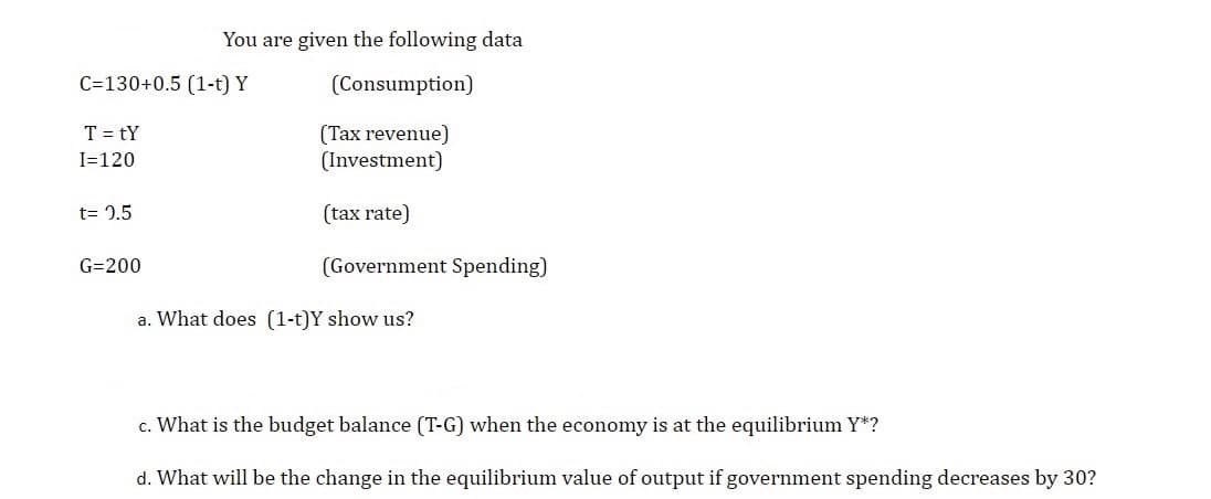 You are given the following data
C=130+0.5 (1-t) Y
(Consumption)
T = tY
(Tax revenue)
(Investment)
I=120
t= 1.5
(tax rate)
G=200
(Government Spending)
a. What does (1-t)Y show us?
c. What is the budget balance (T-G) when the economy is at the equilibrium Y*?
d. What will be the change in the equilibrium value of output if government spending decreases by 30?
