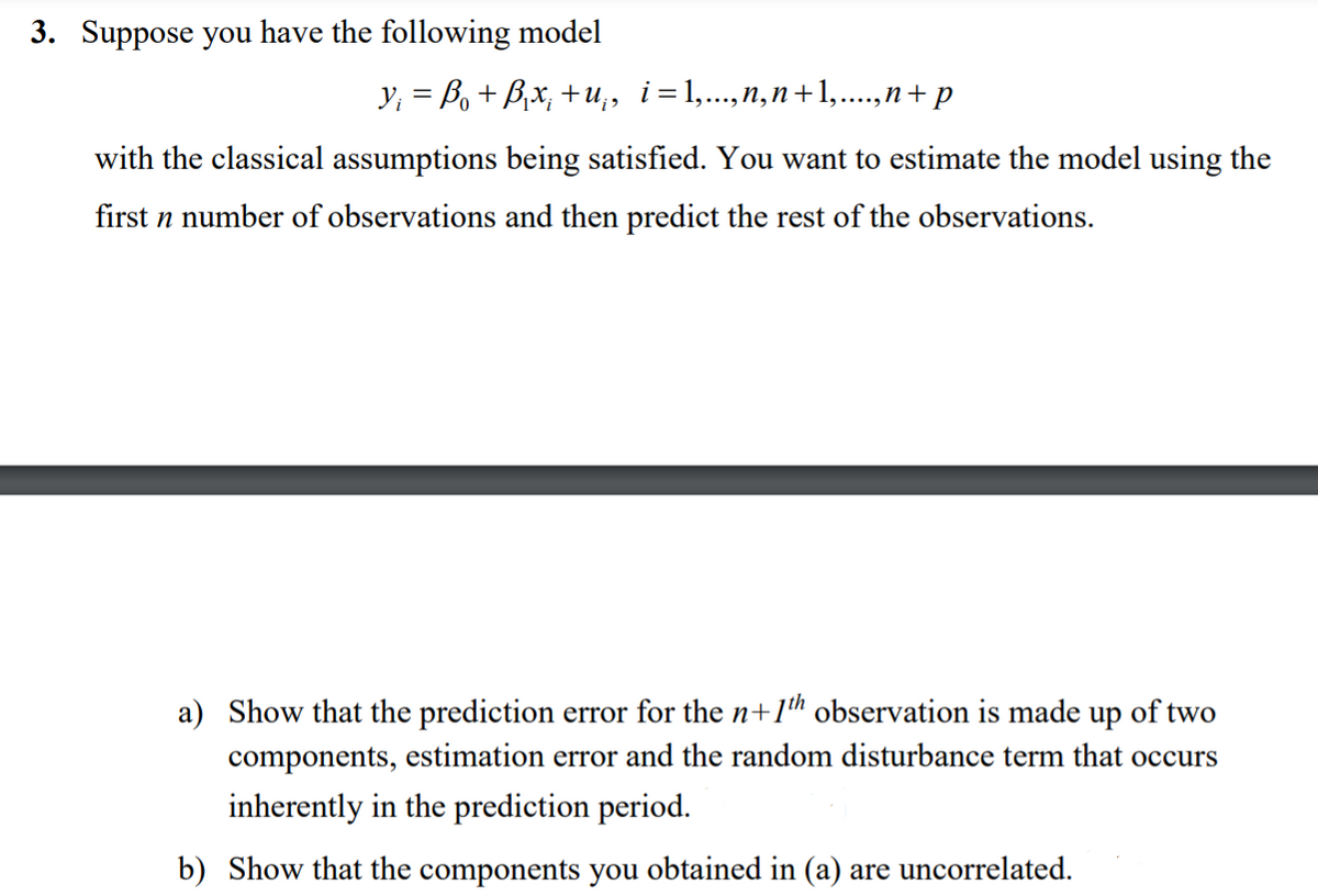 3. Suppose you have the following model
Y; = Bo + B,x; +u,, i=1,..,n,n+1,..,n+ p
with the classical assumptions being satisfied. You want to estimate the model using the
first n number of observations and then predict the rest of the observations.
a) Show that the prediction error for the n+1h observation is made up of two
components, estimation error and the random disturbance term that occurs
inherently in the prediction period.
b) Show that the components you obtained in (a) are uncorrelated.
