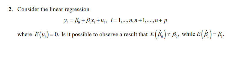 2. Consider the linear regression
y, = B, + B,x, +u,, i=1,...,n,n+1,....,n+ p
where E(u,)=0. Is it possible to observe a result that E(ß,)# B,, while E(B)=
= B,.
