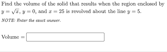 Find the volume of the solid that results when the region enclosed by
y = Va, y = 0, and r = 25 is revolved about the line y = 5.
NOTE: Enter the exact answer.
Volume
