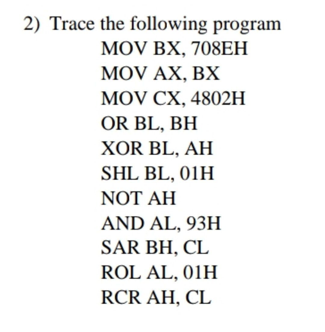 2) Trace the following program
MOV BX, 708EH
MOV AX, BX
MOV CX, 4802H
OR BL, BH
XOR BL, AH
SHL BL, 01H
NOT AH
AND AL, 93H
SAR BH, CL
ROL AL, 01H
RCR AH, CL
