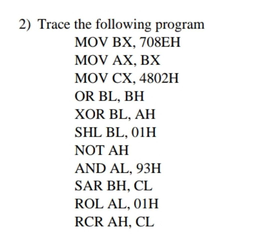 2) Trace the following program
MOV BX, 708ЕH
MOV AX, BX
MOV CX, 4802H
OR BL, BH
XOR BL, AH
SHL BL, 01H
NOT AH
AND AL, 93H
SAR BH, CL
ROL AL, 01H
RCR AH, CL
