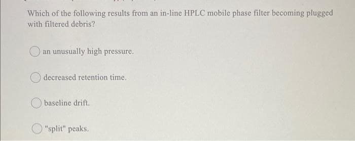 Which of the following results from an in-line HPLC mobile phase filter becoming plugged
with filtered debris?
an unusually high pressure.
decreased retention time.
baseline drift.
"split" peaks.
