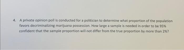 4. A private opinion poll is conducted for a politician to determine what proportion of the population
favors decriminalizing marijuana possession. How large a sample is needed in order to be 95%
confident that the sample proportion will not differ from the true proportion by more than 2%?
