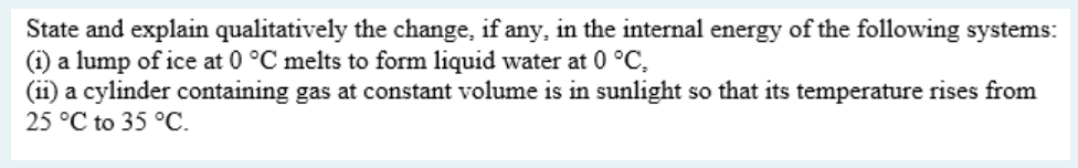 State and explain qualitatively the change, if any, in the internal energy of the following systems:
(i) a lump of ice at 0 °C melts to form liquid water at 0 °C,
(ii) a cylinder containing gas at constant volume is in sunlight so that its temperature rises from
25 °C to 35 °C.
