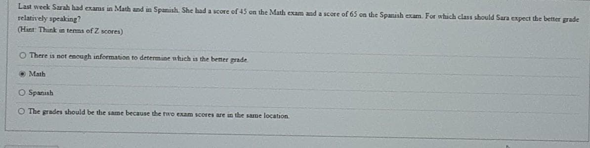 Last week Sarah had exams in Math and in Spanish. She had a score of 45 on the Math exam and a score of 65 on the Spanish exam. For which class should Sara expect the better grade
relatively speaking?
(Hint Think in terms of Z scores)
O There is not enough information to determine which is the better grade
O Math
O Spanish
O The grades should be the same because the two exam scores are in the sarne location.
