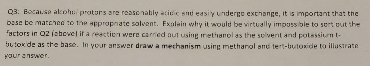 Q3: Because alcohol protons are reasonably acidic and easily undergo exchange, it is important that the
base be matched to the appropriate solvent. Explain why it would be virtually impossible to sort out the
factors in Q2 (above) if a reaction were carried out using methanol as the solvent and potassium t-
butoxide as the base. In your answer draw a mechanism using methanol and tert-butoxide to illustrate
your answer.
