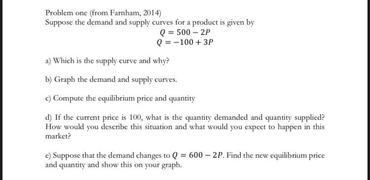 Problem one (from Farnham, 2014)
Suppose the demand and supply curves for a product is given by
Q = 500 – 2P
Q = -100 + 3P
a) Which is the supply curve and why?
b) Graph the demand and supply curves.
c) Compute the equilibrium price and quantity
d) If the current price is 100, what is the quantity demanded and quantity supplied?
How would you describe this situation and what would you expect to happen in this
market?
e) Suppose that the demand changes to Q = 600 – 2P. Find the new equilibrium price
and quantity and show this on your graph.
