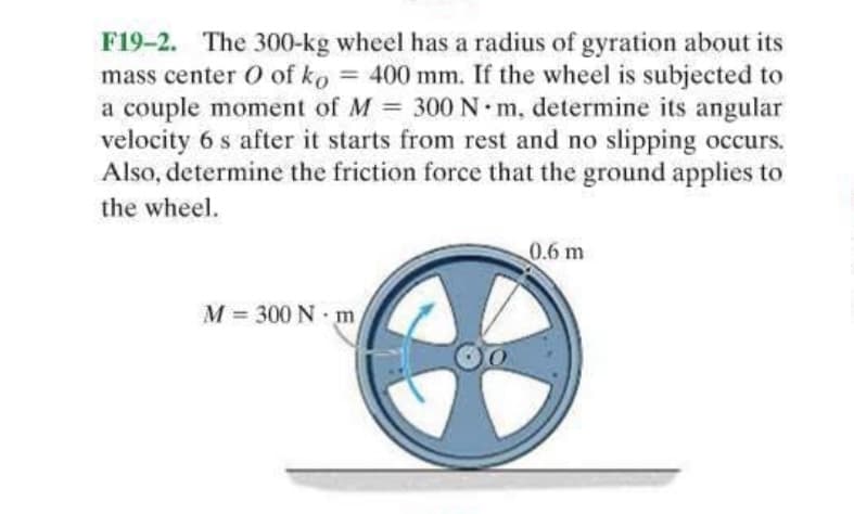 F19-2. The 300-kg wheel has a radius of gyration about its
mass center O of ko = 400 mm. If the wheel is subjected to
a couple moment of M = 300 N·m, determine its angular
velocity 6 s after it starts from rest and no slipping occurs.
Also, determine the friction force that the ground applies to
the wheel.
0.6 m
M= 300 Nm
