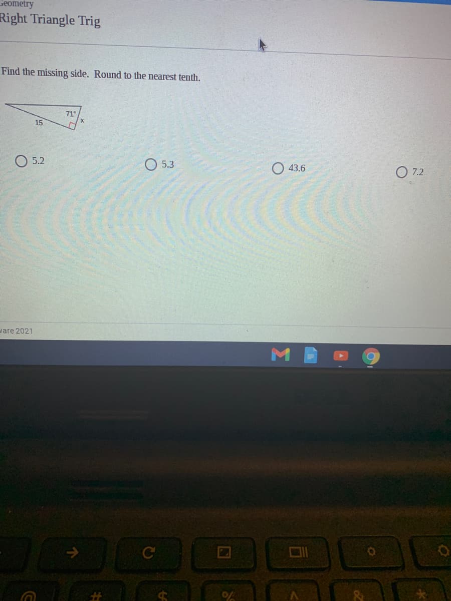 seometry
Right Triangle Trig
Find the missing side. Round to the nearest tenth.
71°
15
O 5.2
O 5.3
43.6
O 7.2
vare 2021
M
C
