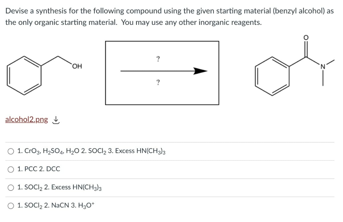 Devise a synthesis for the following compound using the given starting material (benzyl alcohol) as
the only organic starting material. You may use any other inorganic reagents.
alcohol2.png
1. CrO3, H2SO4, H2O 2. SOCI2 3. Excess HN(CH3)3
O 1. PCC 2. DCC
1. SOCI, 2. Excess HN(CH3)3
1. SOCI2 2. NaCN 3. H3O*
