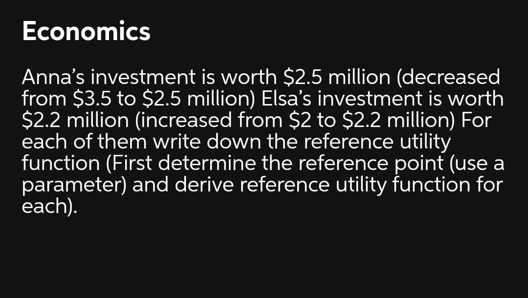 Economics
Anna's investment is worth $2.5 million (decreased
from $3.5 to $2.5 million) Elsa's investment is worth
$2.2 million (increased from $2 to $2.2 million) For
each of them write down the reference utility
function (First determine the reference point (use a
parameter) and derive reference utility function for
each).
