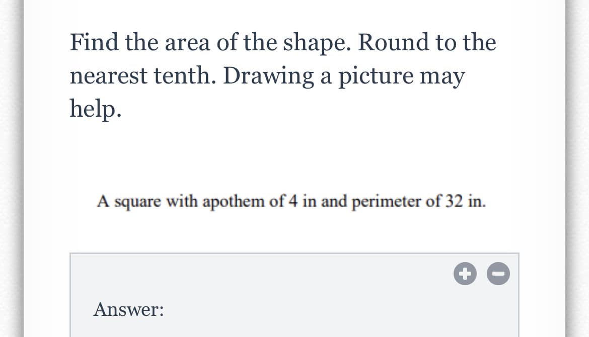 Find the area of the shape. Round to the
nearest tenth. Drawing a picture may
help.
A square with apothem of 4 in and perimeter of 32 in.
Answer:
