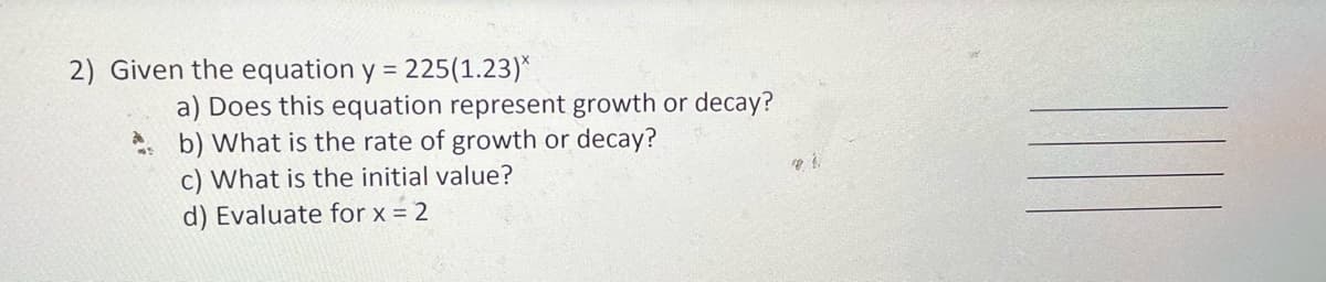 2) Given the equation y = 225(1.23)*
a) Does this equation represent growth or decay?
b) What is the rate of growth or decay?
c) What is the initial value?
d) Evaluate for x = 2
