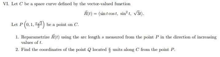 VI. Let C be a space curve defined by the vector-valued function
R(t) = (sint cost, sin²t, √3t).
Let P (0,1, 3) be a point on C.
1. Reparametrize (t) using the arc length s measured from the point P in the direction of increasing
values of t.
2. Find the coordinates of the point Q located units along C from the point P.