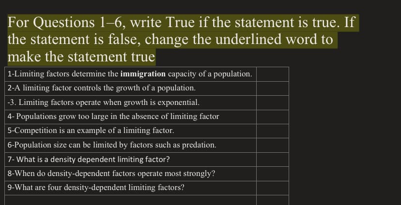 For Questions 1–6, write True if the statement is true. If
the statement is false, change the underlined word to
make the statement true
| 1-Limiting factors determine the immigration capacity of a population.
|2-A limiting factor controls the growth of a population.
-3. Limiting factors operate when growth is exponential.
4- Populations grow too large in the absence of limiting factor
5-Competition is an example of a limiting factor.
6-Population size can be limited by factors such as predation.
7- What is a density dependent limiting factor?
8-When do density-dependent factors operate most strongly?
9-What are four density-dependent limiting factors?
