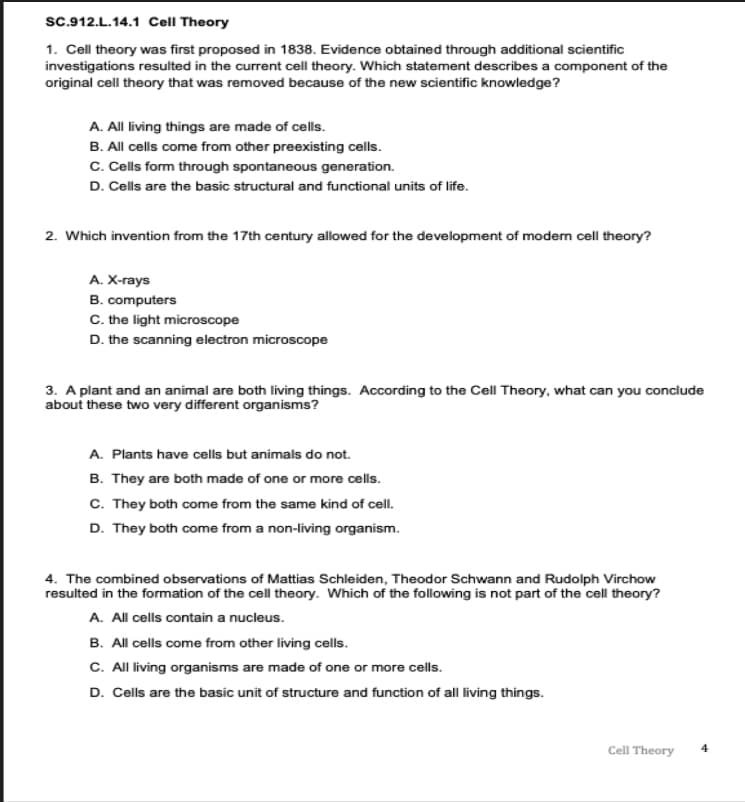 sc.912.L.14.1 Cell Theory
1. Cell theory was first proposed in 1838. Evidence obtained through additional scientific
investigations resulted in the current cell theory. Which statement describes a component of the
original cell theory that was removed because of the new scientific knowledge?
A. All living things are made of cells.
B. All cells come from other preexisting cells.
C. Cells form through spontaneous generation.
D. Cells are the basic structural and functional units of life.
2. Which invention from the 17th century allowed for the development of moden cell theory?
A. X-rays
B. computers
C. the light microscope
D. the scanning electron microscope
3. A plant and an animal are both living things. According to the Cell Theory, what can you conclude
about these two very different organisms?
A. Plants have cells but animals do not.
B. They are both made of one or more cells.
C. They both come from the same kind of cell.
D. They both come from a non-living organism.
4. The combined observations of Mattias Schleiden, Theodor Schwann and Rudolph Virchow
resulted in the formation of the cell theory. Which of the following is not part of the cell theory?
A. All cells contain a nucleus.
B. All cells come from other living cells.
C. All living organisms are made of one or more cells.
D. Cells are the basic unit of structure and function of all living things.
Cell Theory
4
