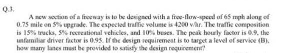Q3.
A new section of a freeway is to be designed with a free-flow-speed of 65 mph along of
0.75 mile on 5% upgrade. The expected traffic volume is 4200 v/hr. The traffic composition
is 15% trucks, 5% recreational vehicles, and 10% buses. The peak hourly factor is 0.9, the
unfamiliar driver factor is 0.95. If the design requirement is to target a level of service (B).
how many lanes must be provided to satisfy the design requirement?
