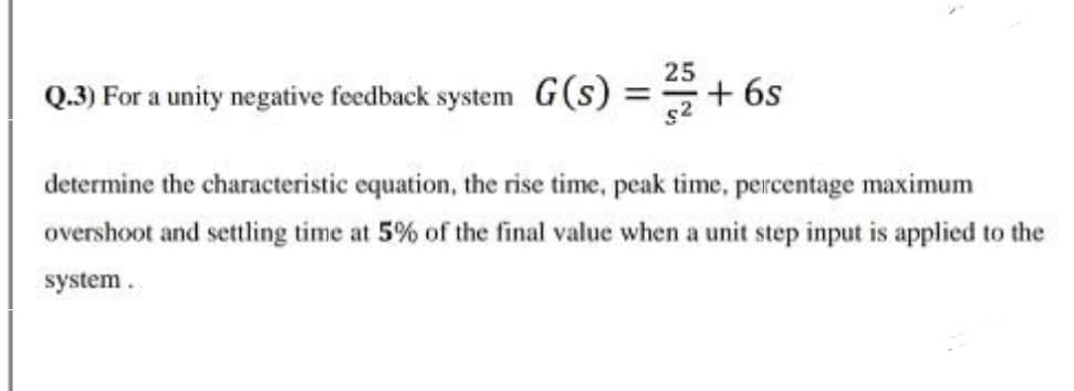 Q.3) For a unity negative feedback system G(s)
25
+ 6s
determine the characteristic equation, the rise time, peak time, percentage maximum
overshoot and settling time at 5% of the final value when a unit step input is applied to the
system.
