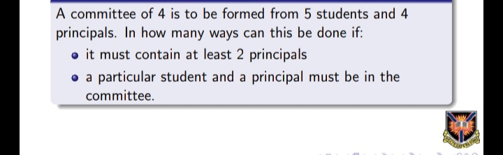 A committee of 4 is to be formed from 5 students and 4
principals. In how many ways can this be done if:
o it must contain at least 2 principals
o a particular student and a principal must be in the
committee.
