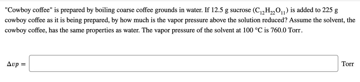 "Cowboy coffee" is prepared by boiling coarse coffee grounds in water. If 12.5 g sucrose (C,,H,„01) is added to 225 g
22
cowboy coffee as it is being prepared, by how much is the vapor pressure above the solution reduced? Assume the solvent, the
cowboy coffee, has the same properties as water. The vapor pressure of the solvent at 100 °C is 760.0 Torr.
Avp
Torr
