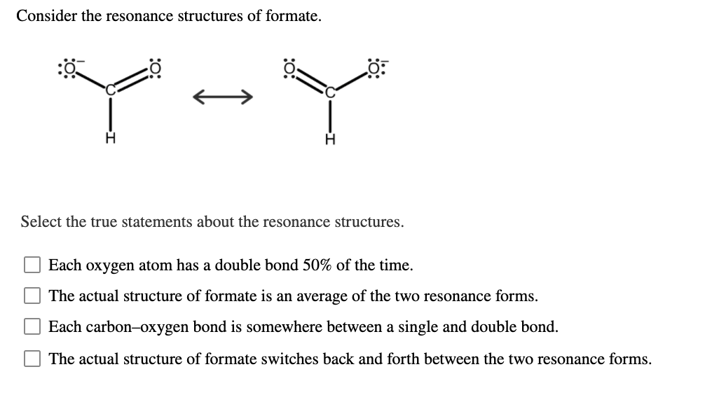 Consider the resonance structures of formate.
Select the true statements about the resonance structures.
Each oxygen atom has a double bond 50% of the time.
The actual structure of formate is an average of the two resonance forms.
Each carbon-oxygen bond is somewhere between a single and double bond.
The actual structure of formate switches back and forth between the two resonance forms.
O O O
