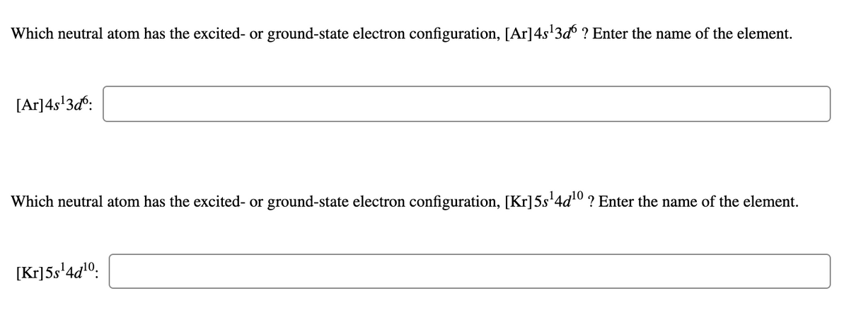 Which neutral atom has the excited- or ground-state electron configuration, [Ar]4s'3d° ? Enter the name of the element.
[Ar]4s'3d°:
Which neutral atom has the excited- or ground-state electron configuration, [Kr]5s'4d0 ? Enter the name of the element.
[Kr]5s'4d!O:
