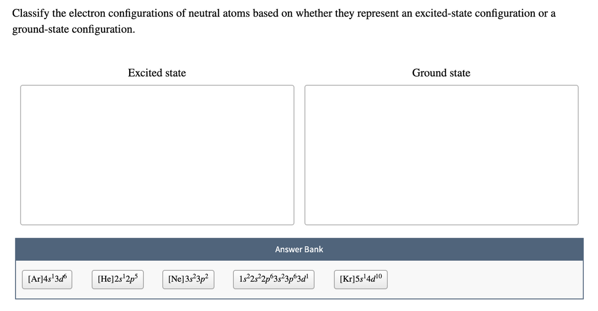 Classify the electron configurations of neutral atoms based on whether they represent an excited-state configuration or a
ground-state configuration.
Excited state
Ground state
Answer Bank
[Ar]4s'3d
[He]2s'2p°
[Ne]3s?3p?
1s°25°2p°3s²3p®3d!
[Kr]5s'4d!0
