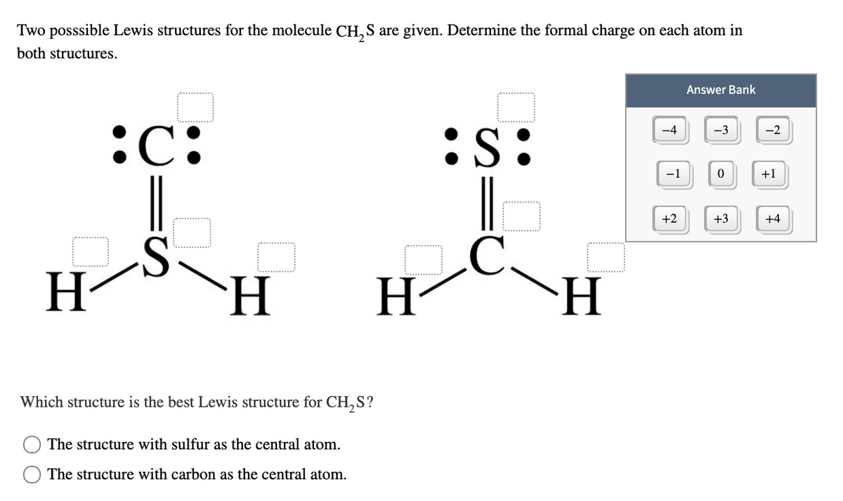 Two posssible Lewis structures for the molecule CH, S are given. Determine the formal charge on each atom in
both structures.
Answer Bank
:C:
-4
-3
-2
:S:
-1
+1
|
+2
+3
+4
H-
H.
H
H-
Which structure is the best Lewis structure for CH,S?
The structure with sulfur as the central atom.
The structure with carbon as the central atom.

