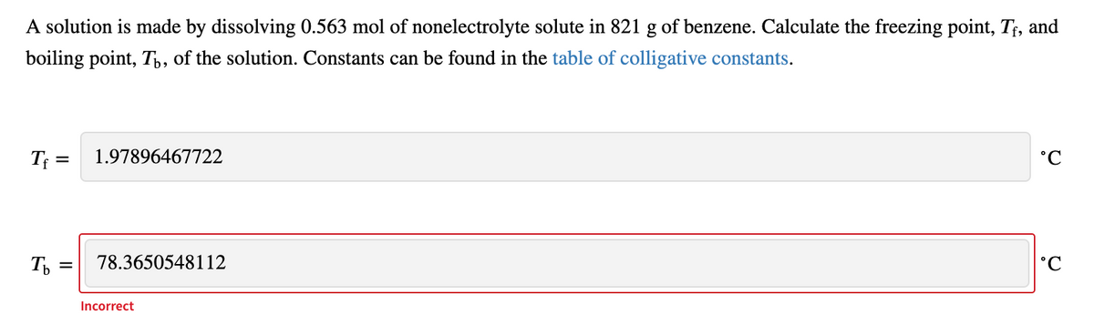 A solution is made by dissolving 0.563 mol of nonelectrolyte solute in 821 g of benzene. Calculate the freezing point, Tf, and
boiling point, Tp, of the solution. Constants can be found in the table of colligative constants.
T =
1.97896467722
°C
78.3650548112
°C
Incorrect
