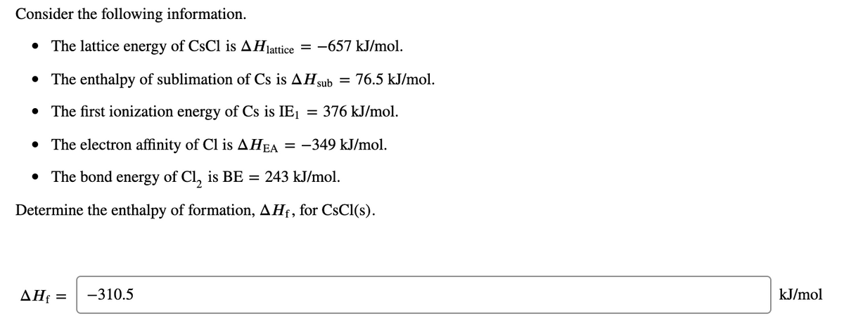 Consider the following information.
• The lattice energy of CsCl is AHjattice
= -657 kJ/mol.
• The enthalpy of sublimation of Cs is AH sub
= 76.5 kJ/mol.
• The first ionization energy of Cs is IE1
= 376 kJ/mol.
• The electron affinity of Cl is AHEA
= -349 kJ/mol.
• The bond energy of Cl, is BE = 243 kJ/mol.
Determine the enthalpy of formation, AHf, for CsCl(s).
ΔΗ
-310.5
kJ/mol
%3D
