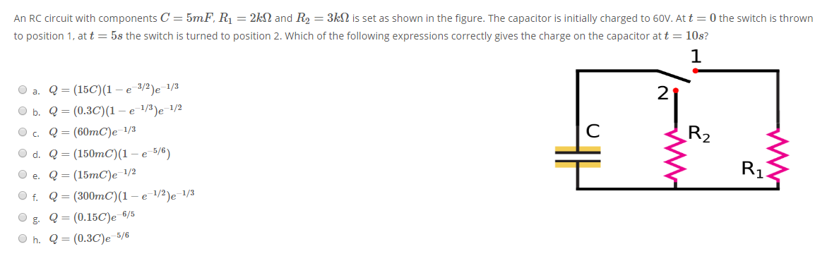 An RC circuit with components C = 5mF, R1 = 2kN and R2 = 3kN is set as shown in the figure. The capacitor is initially charged to 60V. At t = 0 the switch is thrown
to position 1, att = 5s the switch is turned to position 2. Which of the following expressions correctly gives the charge on the capacitor at t = 10s?
Q- (15C)(1 — е 3/2)е 1/3
2
O a.
O b.
Q = (0.3C)(1 –e 1/3)e 1/2
Q = (60mC)e-1/3
R2
O c.
O d. Q3 (150тС)(1 — е 5/6)
R1
О е. Q3 (15тC)e 1/2
O f. Q= (300mC)(1 – e-1/2)e¯1/3
Q = (0.15C)e 6/5
O h. Q = (0.3C)e 5/6
g.
