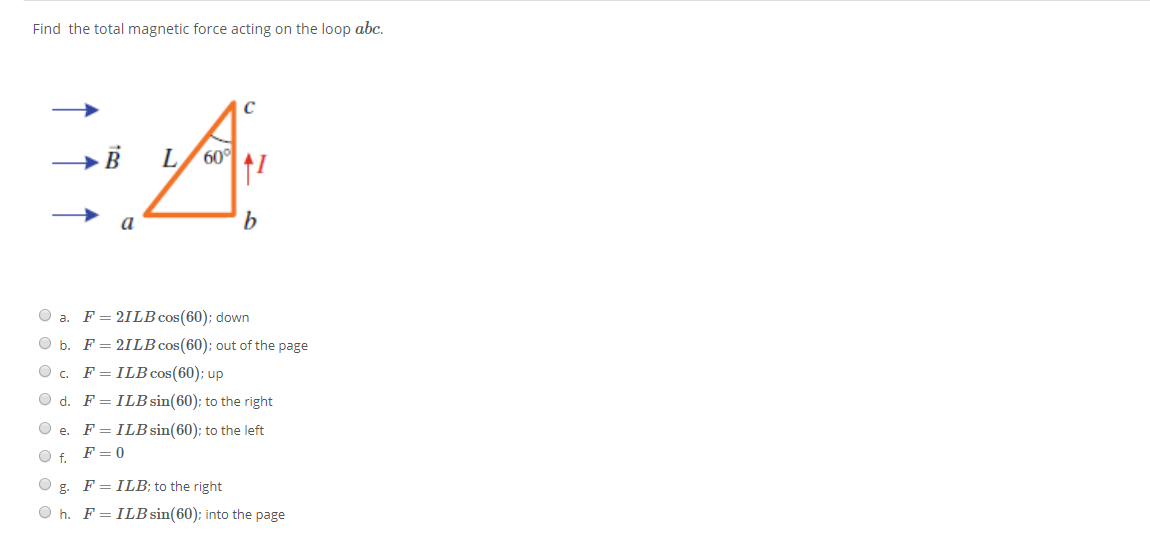 Find the total magnetic force acting on the loop abc.
60
a
O a. F= 21LB cos(60); down
O b. F= 21LB cos(60); out of the page
O c. F=ILB cos(60); up
O d. F= ILB sin(60); to the right
O e.
F = ILB sin(60); to the left
O f. F= 0
g.
F = ILB; to the right
O h. F= ILB sin(60); into the page
