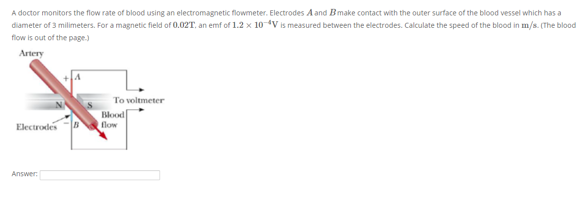 A doctor monitors the flow rate of blood using an electromagnetic flowmeter. Electrodes A and Bmake contact with the outer surface of the blood vessel which has a
diameter of 3 milimeters. For a magnetic field of 0.02T, an emf of 1.2 x 104V is measured between the electrodes. Calculate the speed of the blood in m/s. (The blood
flow is out of the page.)
Artery
To voltmeter
Blood
Electrodes
B
flow
Answer:
