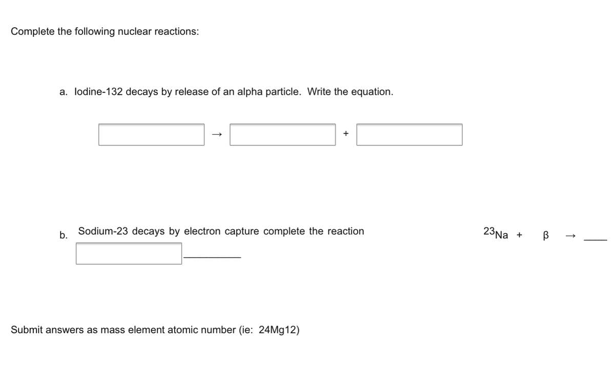 Complete the following nuclear reactions:
a. lodine-132 decays by release of an alpha particle. Write the equation.
+
b.
Sodium-23 decays by electron capture complete the reaction
23Na
Submit answers as mass element atomic number (ie: 24M912)
