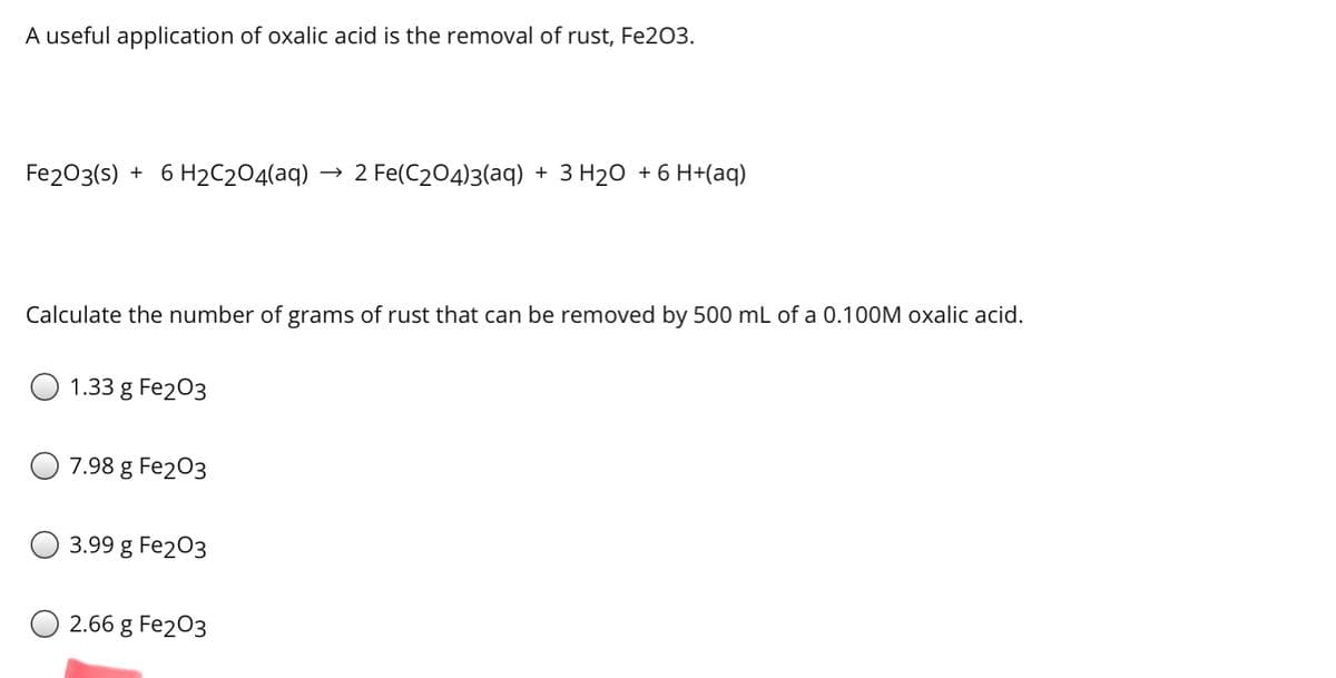 A useful application of oxalic acid is the removal of rust, Fe203.
Fe203(s) + 6 H2C2O4(aq)
2 Fe(C204)3(aq) + 3 H20 + 6 H+(aq)
Calculate the number of grams of rust that can be removed by 500 mL of a 0.100M oxalic acid.
1.33 g Fe203
7.98 g Fe203
3.99 g Fe203
2.66 g Fe203
