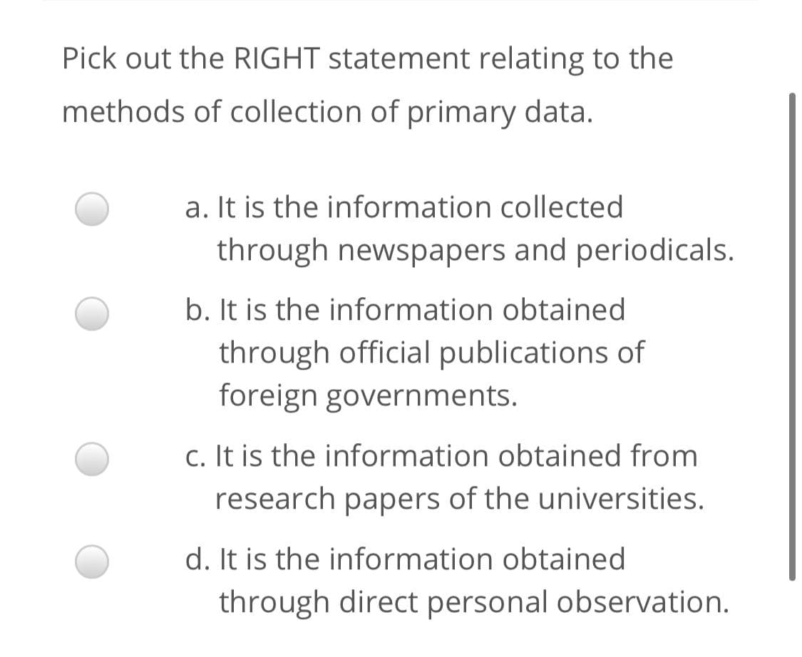 Pick out the RIGHT statement relating to the
methods of collection of primary data.
a. It is the information collected
through newspapers and periodicals.
b. It is the information obtained
through official publications of
foreign governments.
c. It is the information obtained from
research papers of the universities.
d. It is the information obtained
through direct personal observation.
