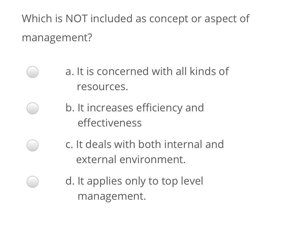 Which is NOT included as concept or aspect of
management?
a. It is concerned with all kinds of
resources.
b. It increases efficiency and
effectiveness
c. It deals with both internal and
external environment.
d. It applies only to top level
management.
