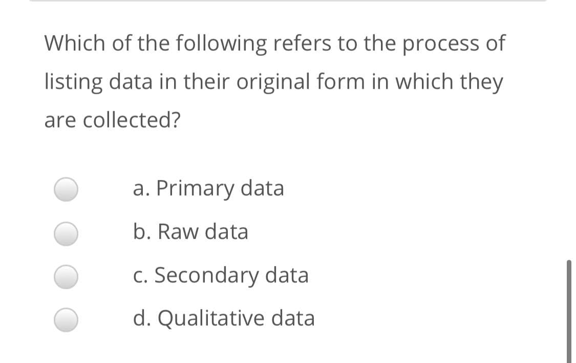 Which of the following refers to the process of
listing data in their original form in which they
are collected?
a. Primary data
b. Raw data
c. Secondary data
d. Qualitative data
