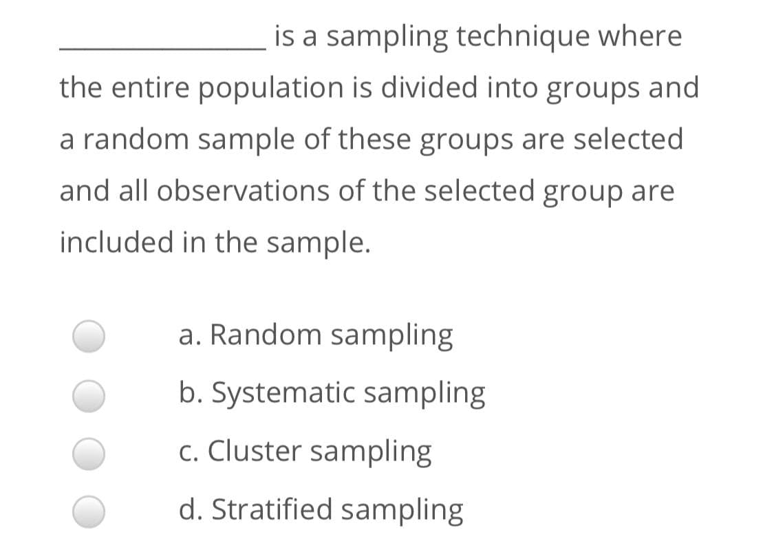 is a sampling technique where
the entire population is divided into groups and
a random sample of these groups are selected
and all observations of the selected group are
included in the sample.
a. Random sampling
b. Systematic sampling
c. Cluster sampling
d. Stratified sampling
