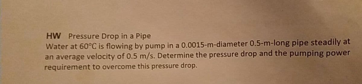 HW Pressure Drop in a Pipe
Water at 60°C is flowing by pump in a 0.0015-m-diameter 0.5-m-long pipe steadily at
an average velocity of 0.5 m/s. Determine the pressure drop and the pumping power
requirement to overcome this pressure drop.
