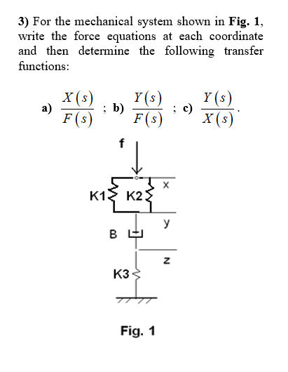 3) For the mechanical system shown in Fig. 1,
write the force equations at each coordinate
and then determine the following transfer
functions:
X (s)
а)
F (s)
Y (s)
b)
c)
F(s)
Y (s)
X (s)
K1
K2
y
K3
Fig. 1
