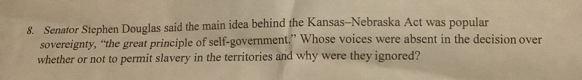 8. Senator Stephen Douglas said the main idea behind the Kansas-Nebraska Act was popular
sovereignty, "the great principle of self-government." Whose voices were absent in the decision over
whether or not to permit slavery in the territories and why were they ignored?
