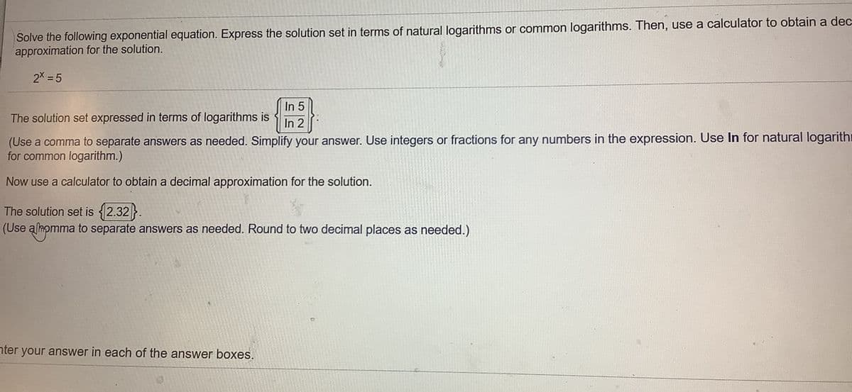 Solve the following exponential equation. Express the solution set in terms of natural logarithms or common logarithms. Then, use a calculator to obtain a dec
approximation for the solution.
2X = 5
In 5
The solution set expressed in terms of logarithms is
In 2
(Use a comma to separate answers as needed. Simplify your answer. Use integers or fractions for any numbers in the expression. Use In for natural logarithr
for common logarithm.)
Now use a calculator to obtain a decimal approximation for the solution.
The solution set is {2.32}.
(Use almomma to separate answers as needed. Round to two decimal places as needed.)
nter your answer in each of the answer boxes.
